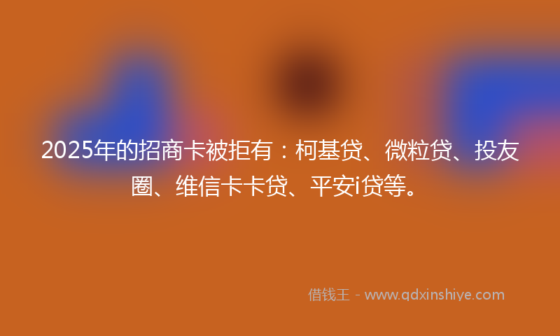 2025年的招商卡被拒有：柯基贷、微粒贷、投友圈、维信卡卡贷、平安i贷等。