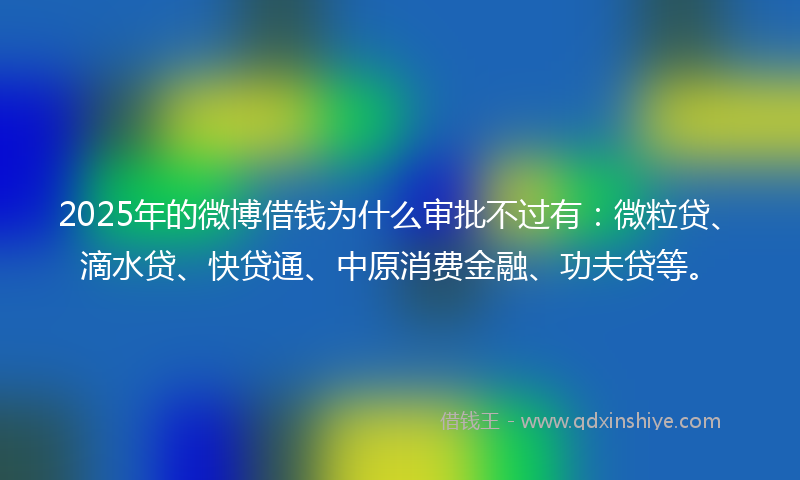 2025年的微博借钱为什么审批不过有：微粒贷、滴水贷、快贷通、中原消费金融、功夫贷等。