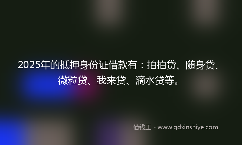 2025年的抵押身份证借款有：拍拍贷、随身贷、微粒贷、我来贷、滴水贷等。