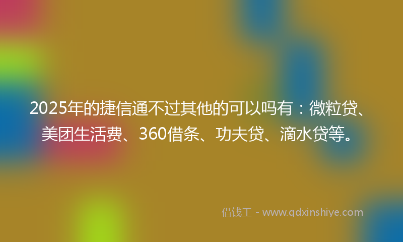 2025年的捷信通不过其他的可以吗有：微粒贷、美团生活费、360借条、功夫贷、滴水贷等。