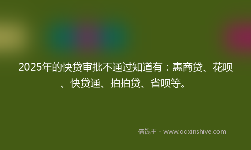 2025年的快贷审批不通过知道有：惠商贷、花呗、快贷通、拍拍贷、省呗等。