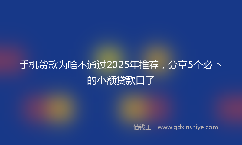 手机货款为啥不通过2025年推荐，分享5个必下的小额贷款口子