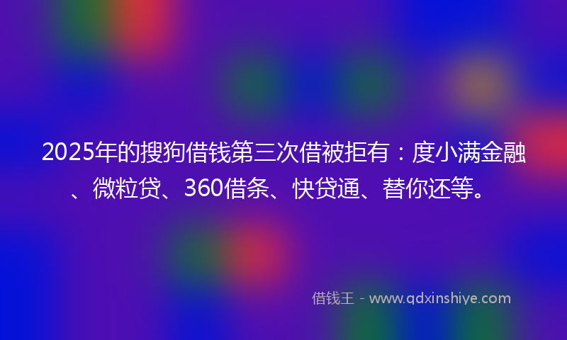 2025年的搜狗借钱第三次借被拒有：度小满金融、微粒贷、360借条、快贷通、替你还等。