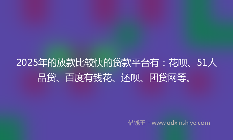 2025年的放款比较快的贷款平台有：花呗、51人品贷、百度有钱花、还呗、团贷网等。