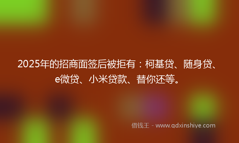 2025年的招商面签后被拒有：柯基贷、随身贷、e微贷、小米贷款、替你还等。