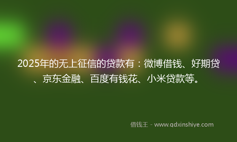 2025年的无上征信的贷款有：微博借钱、好期贷、京东金融、百度有钱花、小米贷款等。
