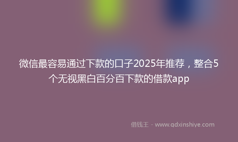 微信最容易通过下款的口子2025年推荐，整合5个无视黑白百分百下款的借款app