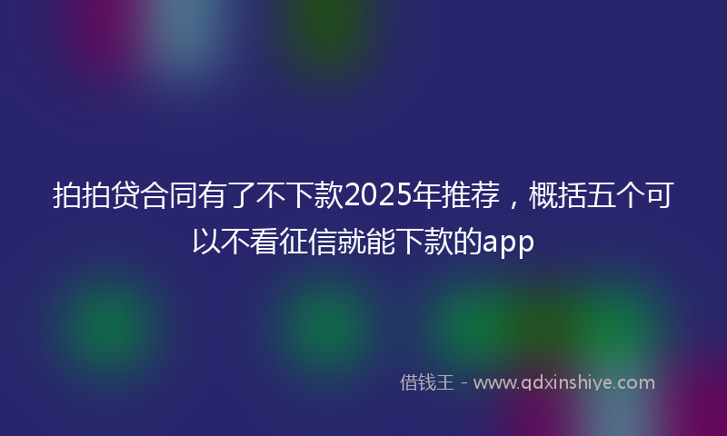 拍拍贷合同有了不下款2025年推荐，概括五个可以不看征信就能下款的app