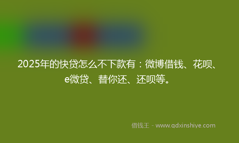 2025年的快贷怎么不下款有：微博借钱、花呗、e微贷、替你还、还呗等。