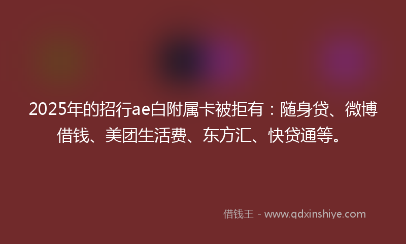 2025年的招行ae白附属卡被拒有：随身贷、微博借钱、美团生活费、东方汇、快贷通等。