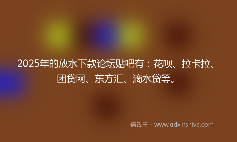 2025年的放水下款论坛贴吧有：花呗、拉卡拉、团贷网、东方汇、滴水贷等。