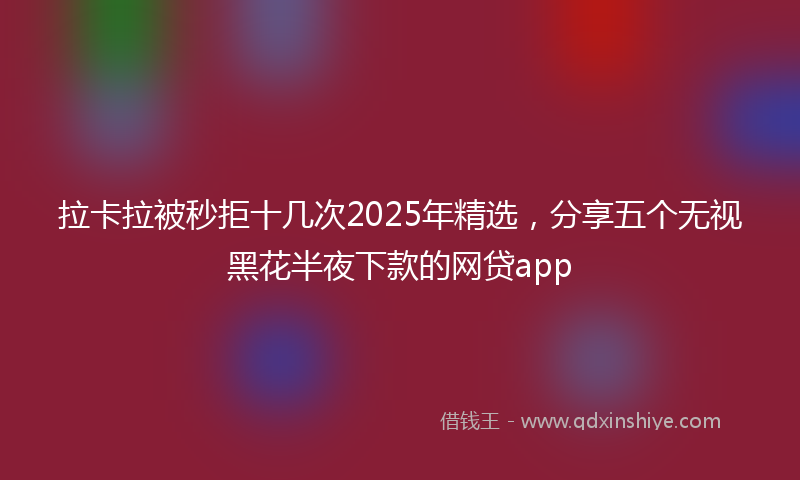 拉卡拉被秒拒十几次2025年精选，分享五个无视黑花半夜下款的网贷app