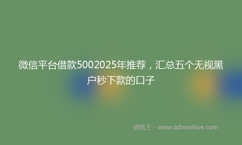 微信平台借款5002025年推荐，汇总五个无视黑户秒下款的口子