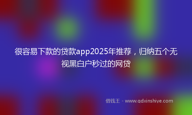 很容易下款的贷款app2025年推荐，归纳五个无视黑白户秒过的网贷