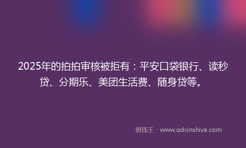2025年的拍拍审核被拒有：平安口袋银行、读秒贷、分期乐、美团生活费、随身贷等。