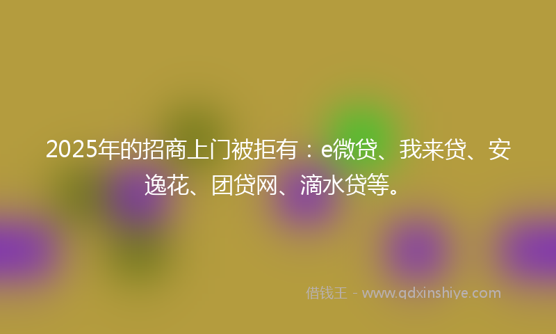 2025年的招商上门被拒有：e微贷、我来贷、安逸花、团贷网、滴水贷等。