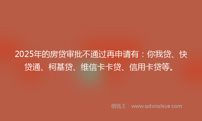 2025年的房贷审批不通过再申请有：你我贷、快贷通、柯基贷、维信卡卡贷、信用卡贷等。