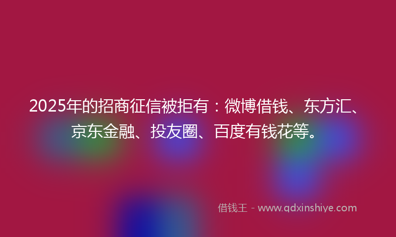 2025年的招商征信被拒有：微博借钱、东方汇、京东金融、投友圈、百度有钱花等。