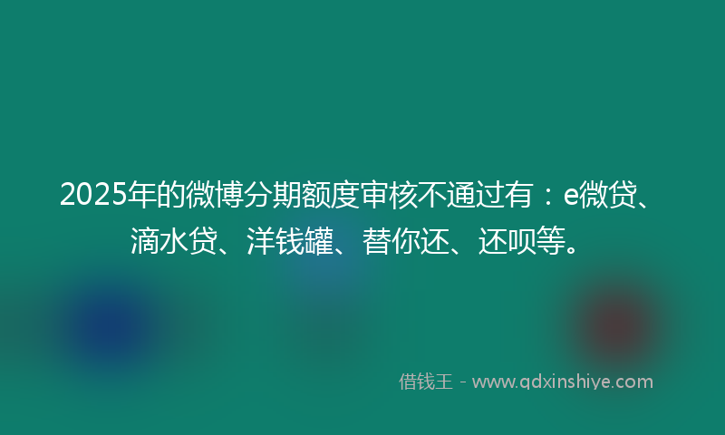 2025年的微博分期额度审核不通过有：e微贷、滴水贷、洋钱罐、替你还、还呗等。