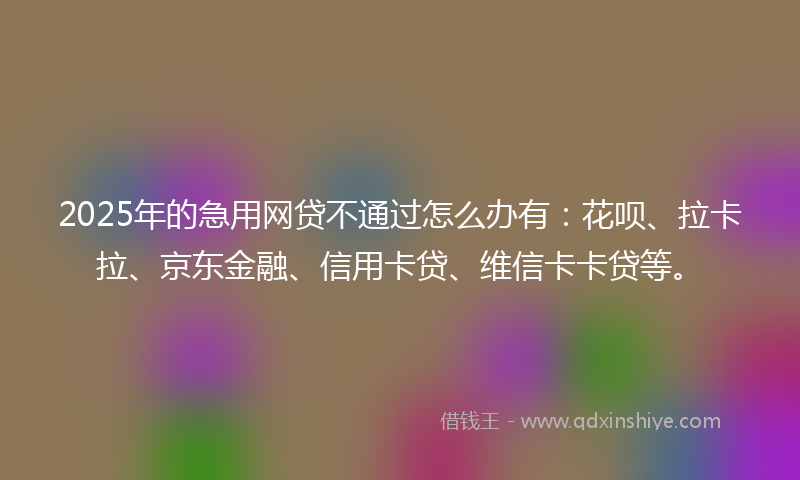 2025年的急用网贷不通过怎么办有：花呗、拉卡拉、京东金融、信用卡贷、维信卡卡贷等。