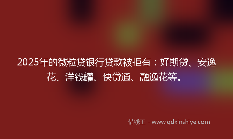 2025年的微粒贷银行贷款被拒有：好期贷、安逸花、洋钱罐、快贷通、融逸花等。