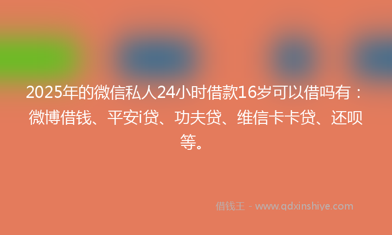 2025年的微信私人24小时借款16岁可以借吗有：微博借钱、平安i贷、功夫贷、维信卡卡贷、还呗等。