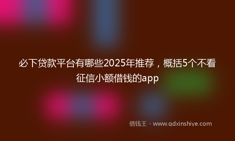 必下贷款平台有哪些2025年推荐，概括5个不看征信小额借钱的app