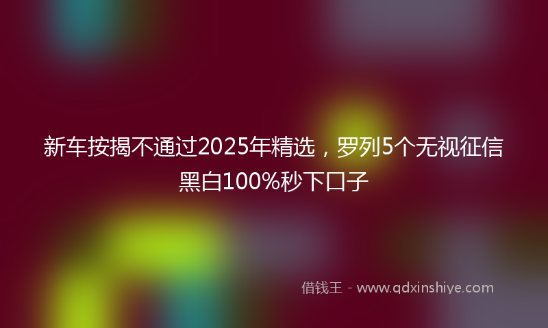 新车按揭不通过2025年精选，罗列5个无视征信黑白100%秒下口子