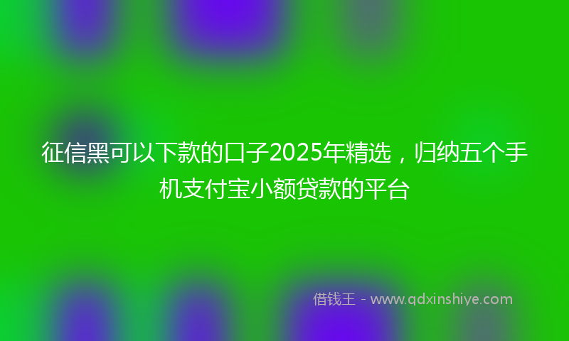 征信黑可以下款的口子2025年精选，归纳五个手机支付宝小额贷款的平台