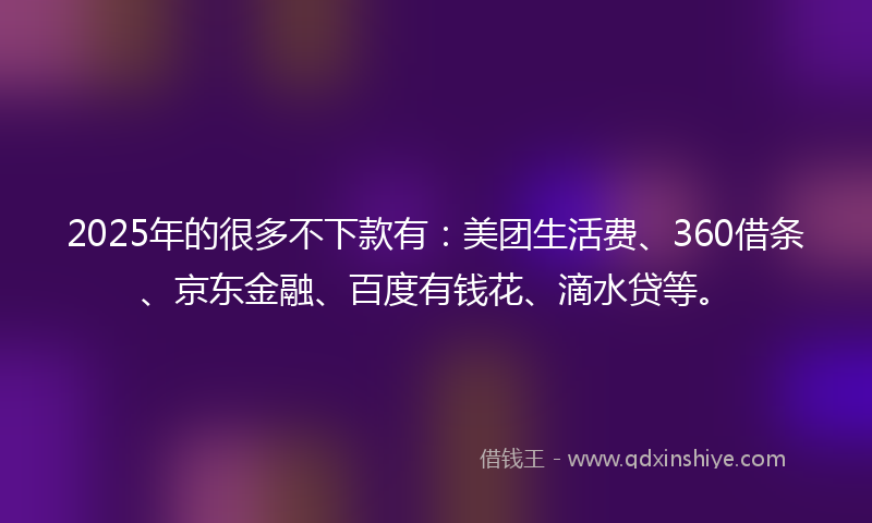 2025年的很多不下款有：美团生活费、360借条、京东金融、百度有钱花、滴水贷等。