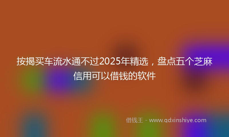 按揭买车流水通不过2025年精选，盘点五个芝麻信用可以借钱的软件