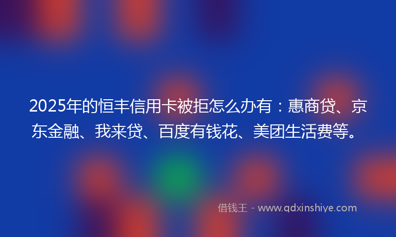2025年的恒丰信用卡被拒怎么办有：惠商贷、京东金融、我来贷、百度有钱花、美团生活费等。