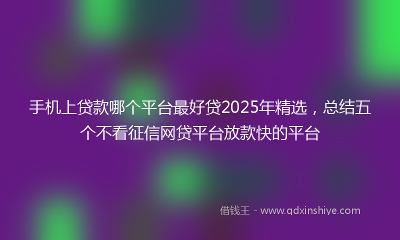 手机上贷款哪个平台最好贷2025年精选，总结五个不看征信网贷平台放款快的平台