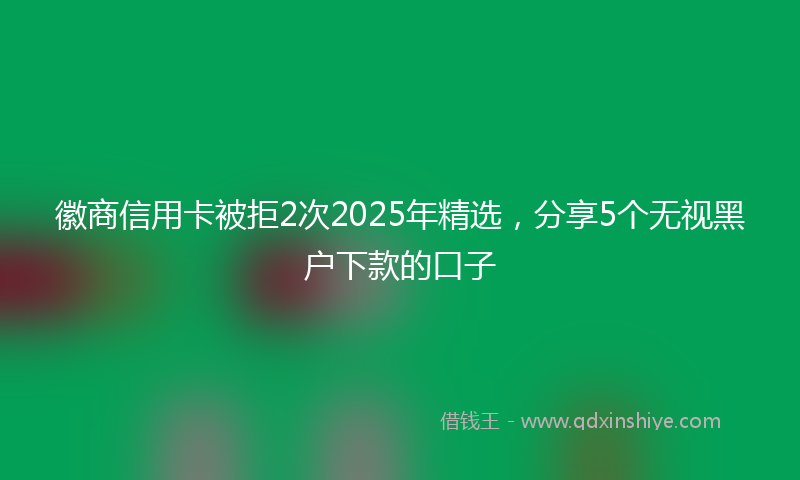 徽商信用卡被拒2次2025年精选，分享5个无视黑户下款的口子