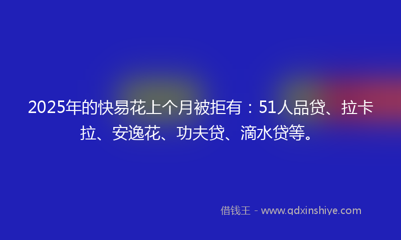 2025年的快易花上个月被拒有：51人品贷、拉卡拉、安逸花、功夫贷、滴水贷等。