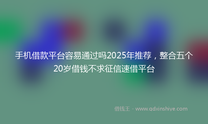 手机借款平台容易通过吗2025年推荐，整合五个20岁借钱不求征信速借平台