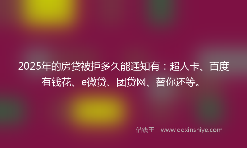 2025年的房贷被拒多久能通知有：超人卡、百度有钱花、e微贷、团贷网、替你还等。