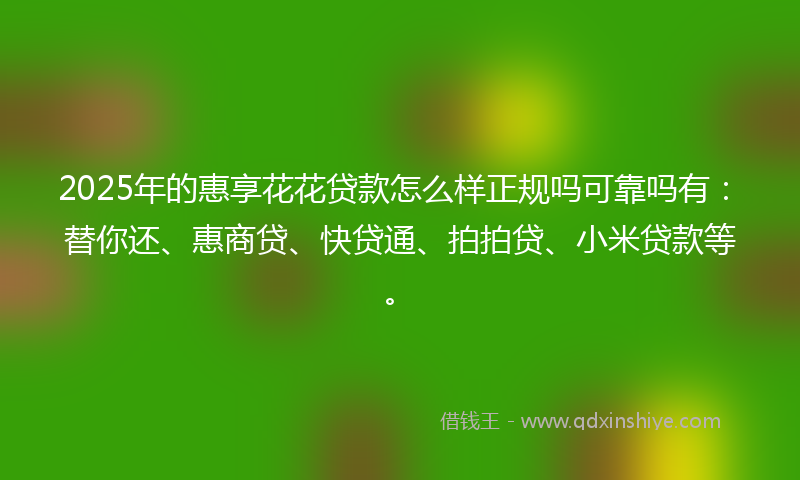 2025年的惠享花花贷款怎么样正规吗可靠吗有：替你还、惠商贷、快贷通、拍拍贷、小米贷款等。