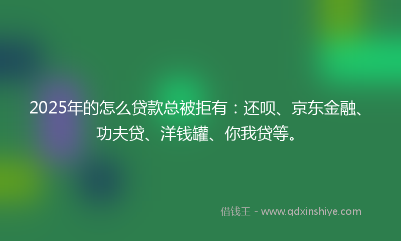 2025年的怎么贷款总被拒有：还呗、京东金融、功夫贷、洋钱罐、你我贷等。