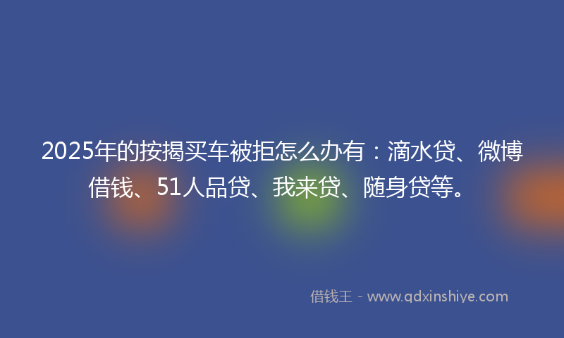 2025年的按揭买车被拒怎么办有：滴水贷、微博借钱、51人品贷、我来贷、随身贷等。
