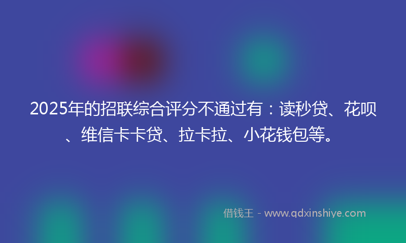 2025年的招联综合评分不通过有：读秒贷、花呗、维信卡卡贷、拉卡拉、小花钱包等。
