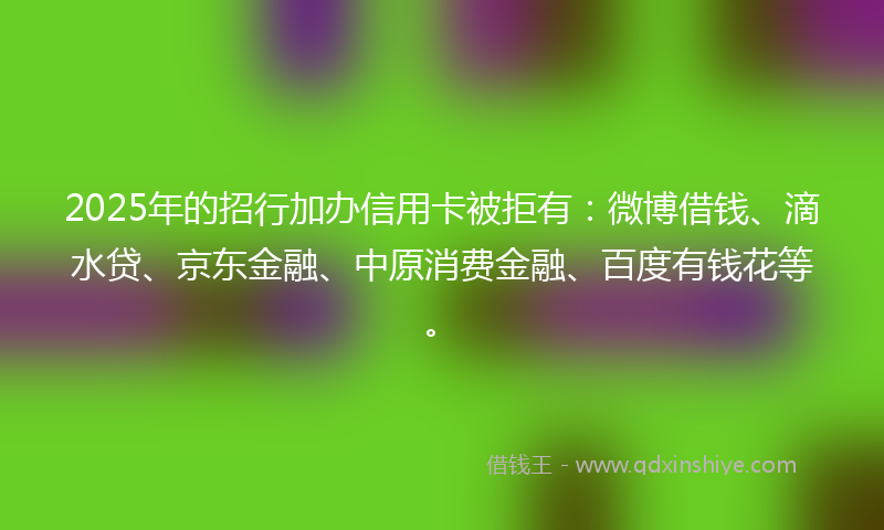 2025年的招行加办信用卡被拒有：微博借钱、滴水贷、京东金融、中原消费金融、百度有钱花等。