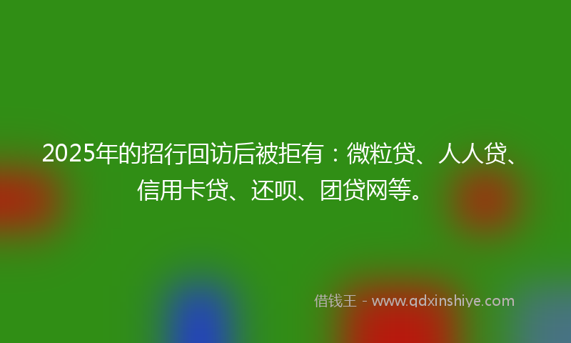 2025年的招行回访后被拒有：微粒贷、人人贷、信用卡贷、还呗、团贷网等。