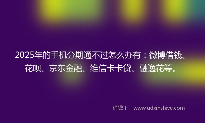 2025年的手机分期通不过怎么办有：微博借钱、花呗、京东金融、维信卡卡贷、融逸花等。