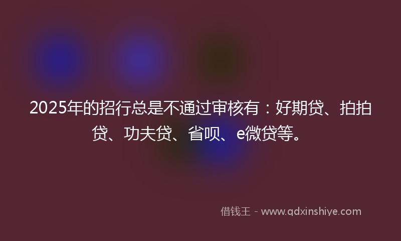 2025年的招行总是不通过审核有：好期贷、拍拍贷、功夫贷、省呗、e微贷等。