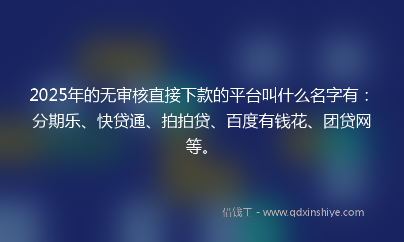 2025年的无审核直接下款的平台叫什么名字有：分期乐、快贷通、拍拍贷、百度有钱花、团贷网等。