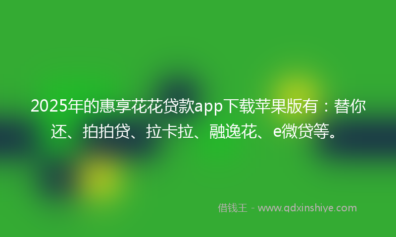 2025年的惠享花花贷款app下载苹果版有：替你还、拍拍贷、拉卡拉、融逸花、e微贷等。