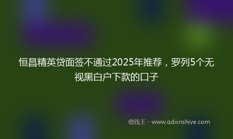 恒昌精英贷面签不通过2025年推荐，罗列5个无视黑白户下款的口子