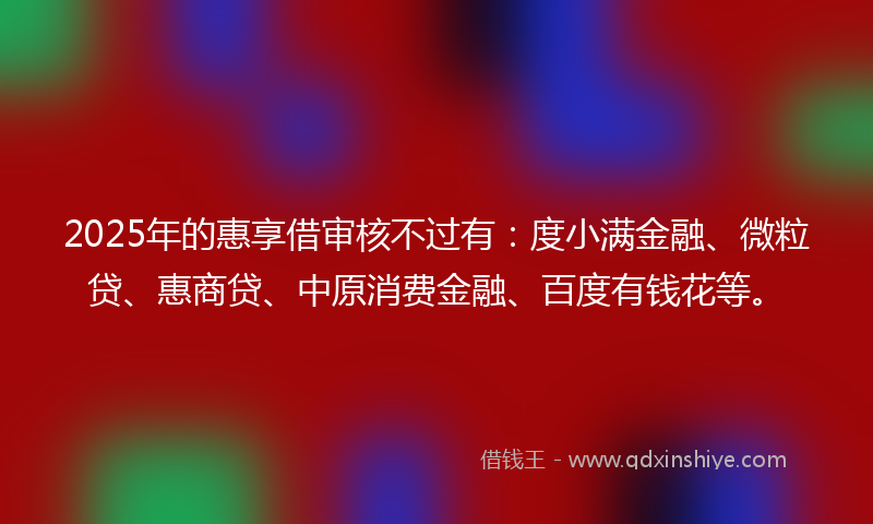 2025年的惠享借审核不过有：度小满金融、微粒贷、惠商贷、中原消费金融、百度有钱花等。