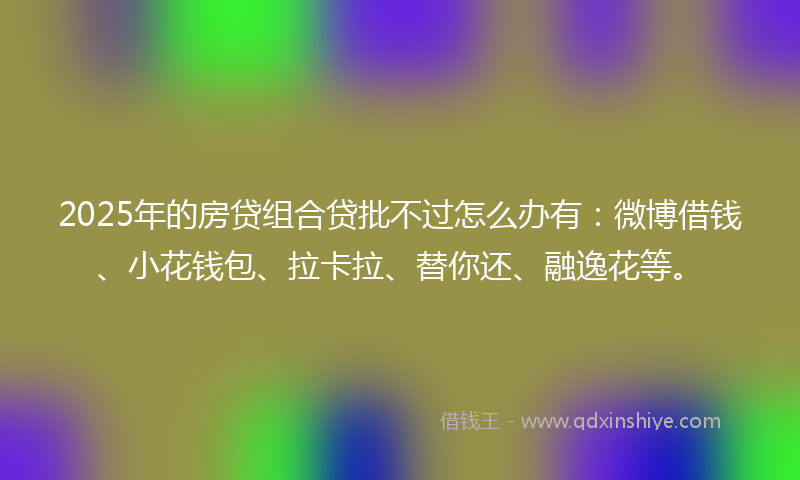 2025年的房贷组合贷批不过怎么办有：微博借钱、小花钱包、拉卡拉、替你还、融逸花等。